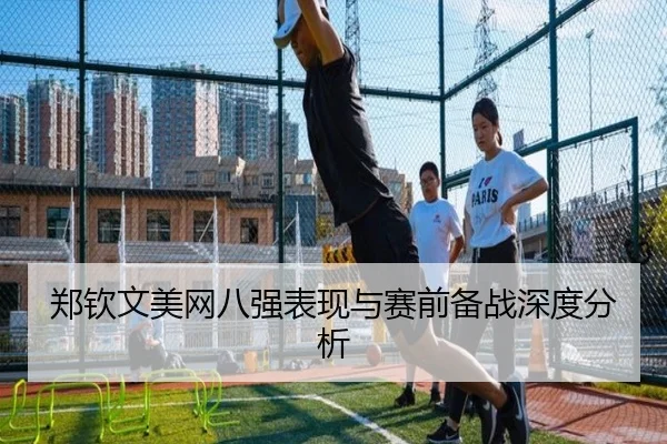 郑钦文美网八强表现与赛前备战深度分析